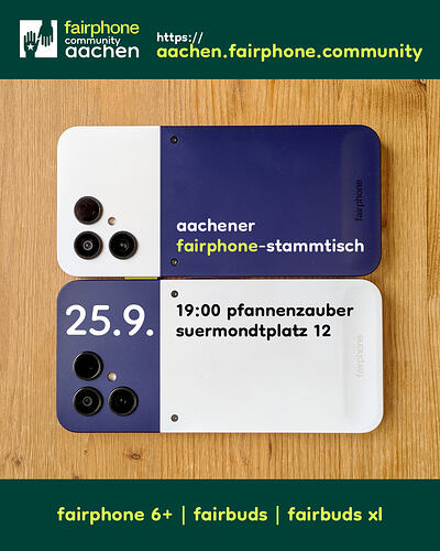[EN in 2nd half] Ganz oben auf waldgrünem Grund ein Logo aus zwei waldgrünen, sich gegenseitig entgegenstreckenden Händen in einem weißen Quadrat, daneben Text: "fairphone community aachen – https://aachen.fairphone.community". Darunter liegen auf einer Tischplatte aus hellem Holz parallel zwei Smartphones identischer Form mit abgerundeten Ecken. Das obere hat links ein weißes Drittel, in dem drei schwarze Kreise und ein viel kleinerer hellerer zu sehen sind, die anschließenden zwei Drittel sind dunkelblau, darin steht "aachener fairphone-stammtisch". Das untere Smartphone hat links ein dunkelblaues Drittel, in dem genau die gleichen Kreise zu sehen sind und in dem groß "25.9." steht; in den anschließenden, weißen zwei Dritteln des Geräts steht "19:00 pfannenzauber suermondtplatz 12". Ganz unten auf waldgrünem Grund steht: "fairphone 6+ | fairbuds | fairbuds xl". ENGLISH: At the very top on forest green background a logo of two forest green hands reaching towards each other in a white square, next to it text: "fairphone community aachen – https://aachen.fairphone.community". Below this, two identically shaped smartphones with rounded corners lie in parallel on a bright wood desktop. The upper one's white left third includes three black circles and a much smaller brighter circle, the adjoining two thirds are dark blue and include the words "aachener fairphone-stammtisch". The lower smartphone's dark blue left third includes exactly the same circles and the date "25.9." (25 September); in the adjoining white two thirds the words "19:00 pfannenzauber suermondtplatz 12". At the very bottom on forest green background: "fairphone 6+ | fairbuds | fairbuds xl".""
