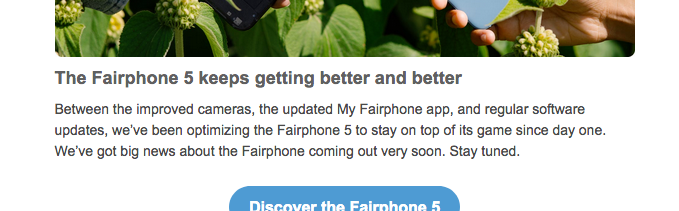 Excerpt from an HTML email including text: "The Fairphone 5 keeps getting better and better –Between the improved cameras, the updated My Fairphone app, and regular software updates, we’ve been optimizing the Fairphone 5 to stay on top of its game since day one. We’ve got big news about the Fairphone coming out very soon. Stay tuned."